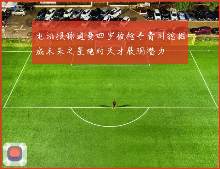 电讯报称道曼四岁被枪手青训挖掘成未来之星绝对天才展现潜力