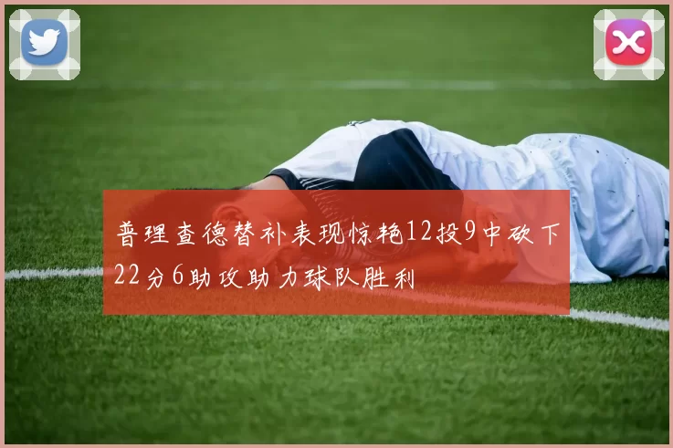 普理查德替补表现惊艳12投9中砍下22分6助攻助力球队胜利