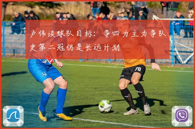 卢伟谈球队目标：争四为主力争队史第二冠仍是长远计划