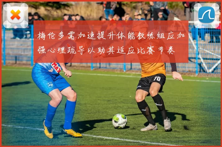 梅伦多需加速提升体能教练组应加强心理疏导以助其适应比赛节奏