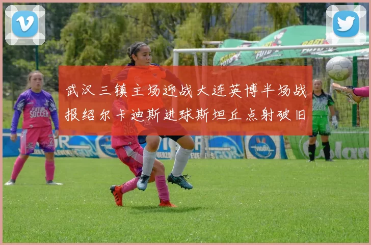 武汉三镇主场迎战大连英博半场战报绍尔卡迪斯进球斯坦丘点射破旧主