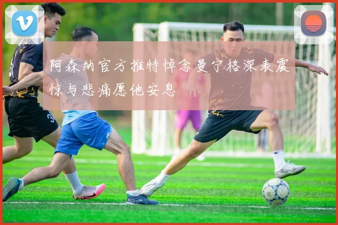 阿森纳官方推特悼念曼宁格深表震惊与悲痛愿他安息