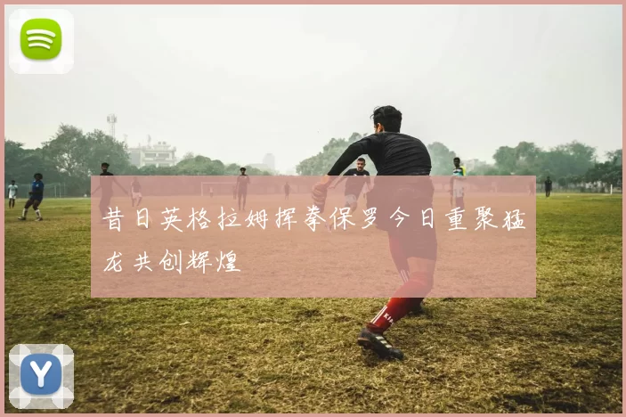 昔日英格拉姆挥拳保罗今日重聚猛龙共创辉煌
