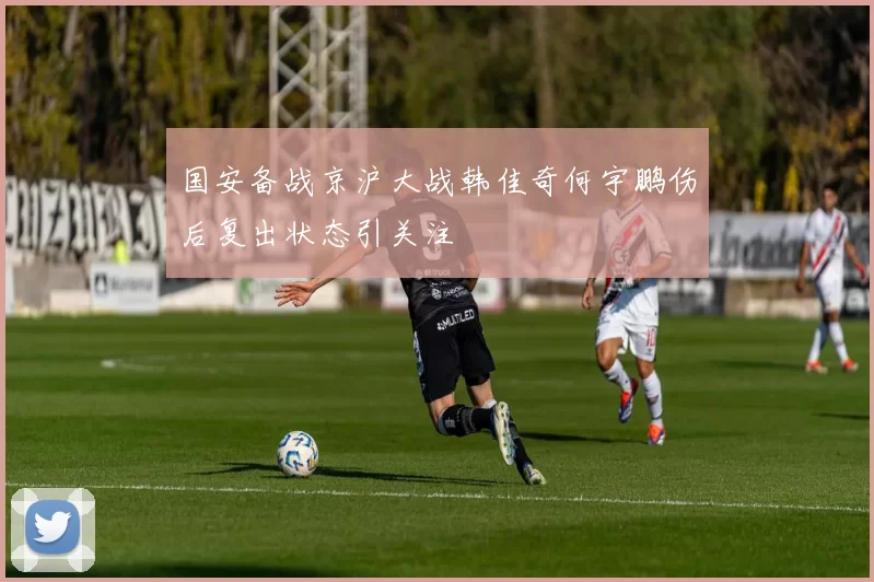 国安备战京沪大战韩佳奇何宇鹏伤后复出状态引关注