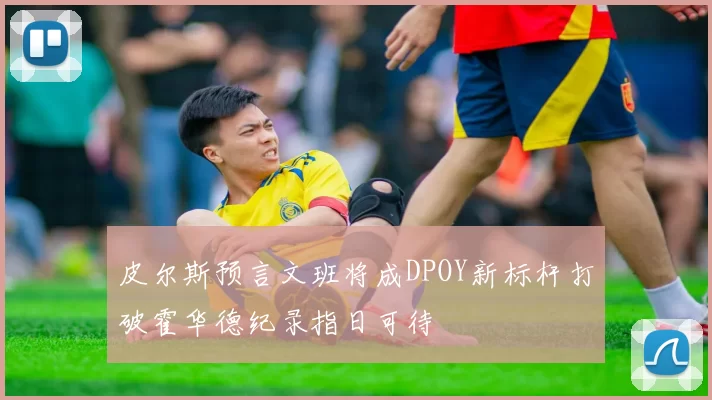 皮尔斯预言文班将成DPOY新标杆打破霍华德纪录指日可待