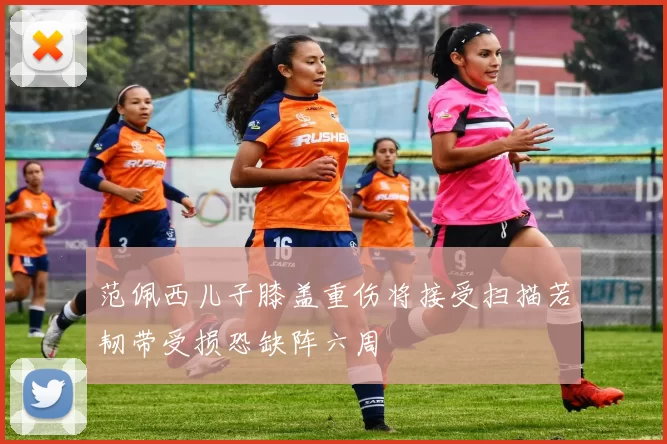 范佩西儿子膝盖重伤将接受扫描若韧带受损恐缺阵六周