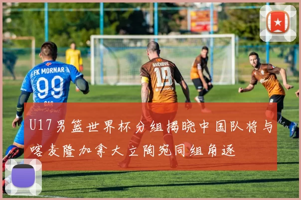 U17男篮世界杯分组揭晓中国队将与喀麦隆加拿大立陶宛同组角逐