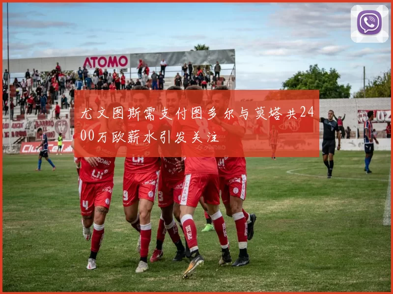 尤文图斯需支付图多尔与莫塔共2400万欧薪水引发关注