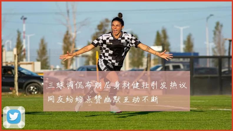 三球调侃布朗尼身材健壮引发热议网友纷纷点赞幽默互动不断
