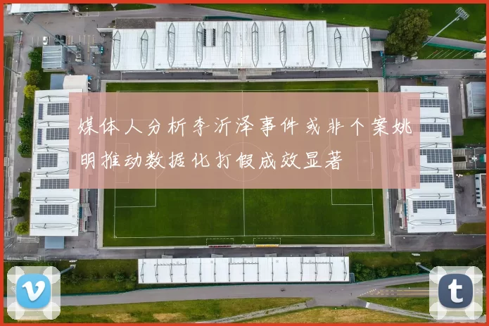 媒体人分析李沂泽事件或非个案姚明推动数据化打假成效显著